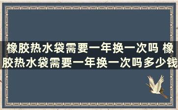 橡胶热水袋需要一年换一次吗 橡胶热水袋需要一年换一次吗多少钱